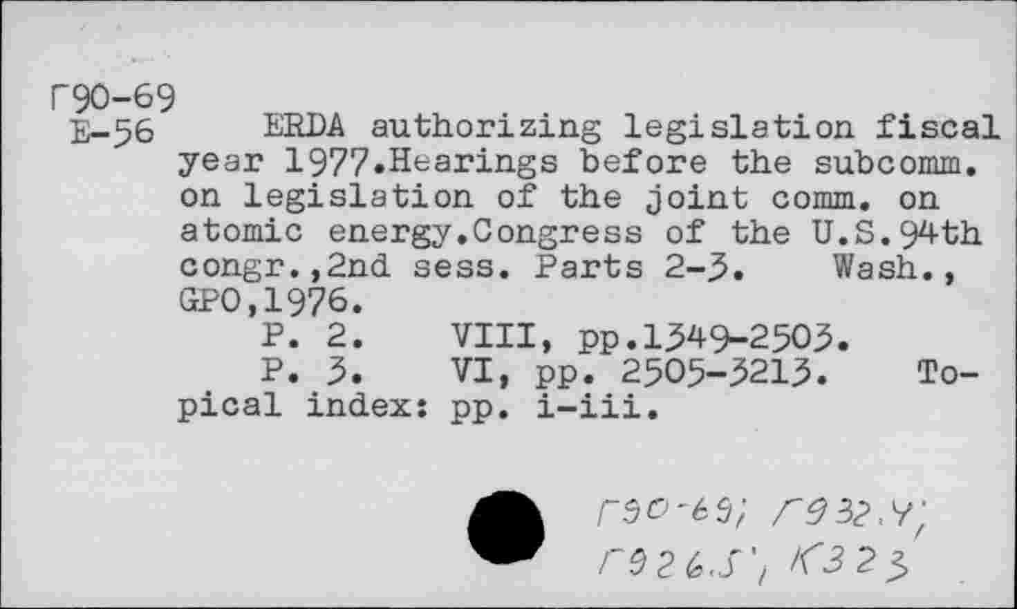 ﻿r90-69
E-56 ERDA authorizing legislation fiscal year 1977.Hearings before the subcomm, on legislation of the joint comm, on atomic energy.Congress of the U.S.94th congr.,2nd sess. Parts 2-3. Wash., GPO,1976.
P. 2.	VIII, pp.1349-2503.
P. 3.	VI, pp. 2505-3213.	To-
pical index: pp. i-iii.
r^2G,S't